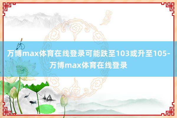 万博max体育在线登录可能跌至103或升至105-万博max体育在线登录