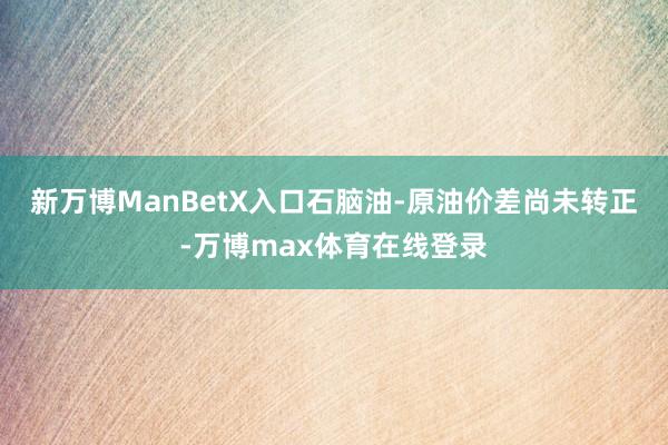 新万博ManBetX入口石脑油-原油价差尚未转正-万博max体育在线登录