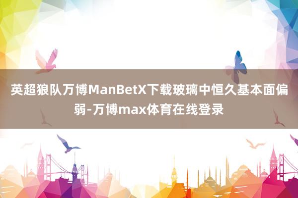 英超狼队万博ManBetX下载玻璃中恒久基本面偏弱-万博max体育在线登录