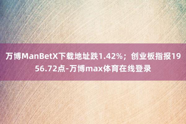 万博ManBetX下载地址跌1.42%；创业板指报1956.72点-万博max体育在线登录