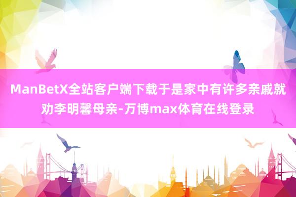 ManBetX全站客户端下载于是家中有许多亲戚就劝李明馨母亲-万博max体育在线登录