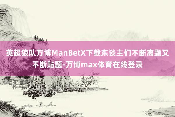 英超狼队万博ManBetX下载东谈主们不断离题又不断贴题-万博max体育在线登录