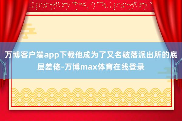 万博客户端app下载他成为了又名破落派出所的底层差佬-万博max体育在线登录