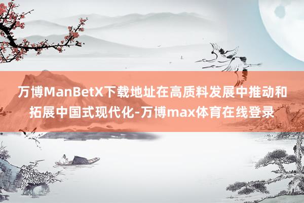 万博ManBetX下载地址　　在高质料发展中推动和拓展中国式现代化-万博max体育在线登录