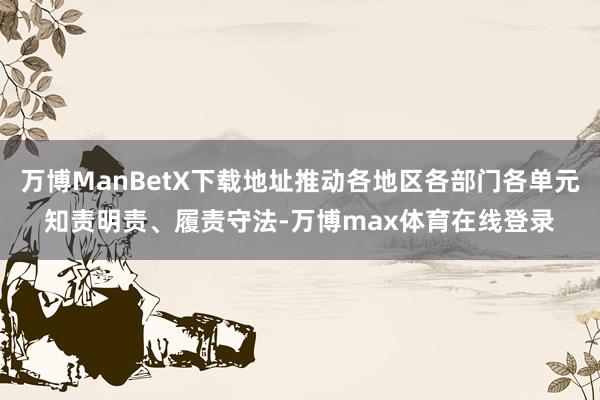 万博ManBetX下载地址推动各地区各部门各单元知责明责、履责守法-万博max体育在线登录