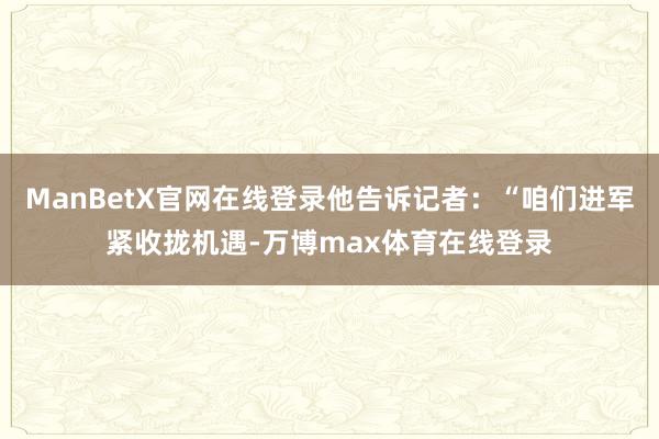 ManBetX官网在线登录他告诉记者：“咱们进军紧收拢机遇-万博max体育在线登录