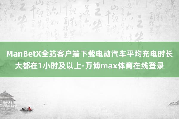 ManBetX全站客户端下载电动汽车平均充电时长大都在1小时及以上-万博max体育在线登录