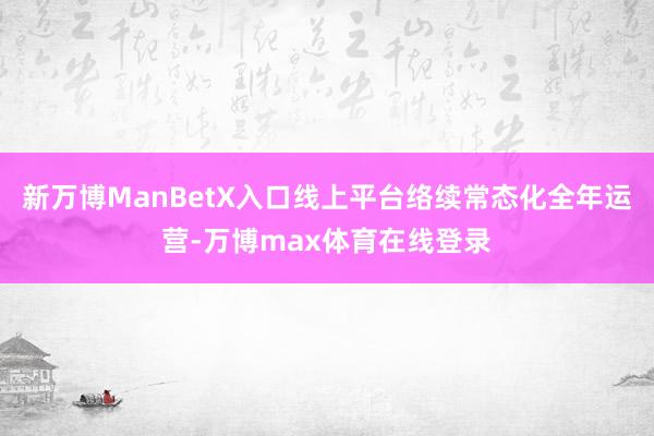 新万博ManBetX入口线上平台络续常态化全年运营-万博max体育在线登录