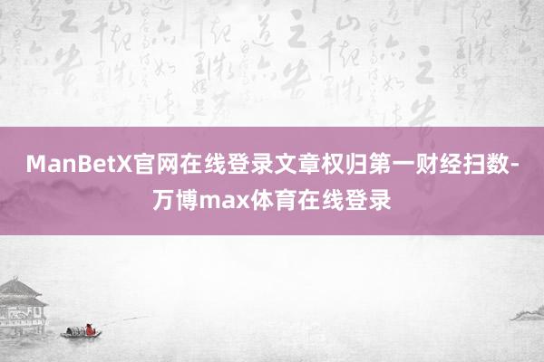 ManBetX官网在线登录文章权归第一财经扫数-万博max体育在线登录