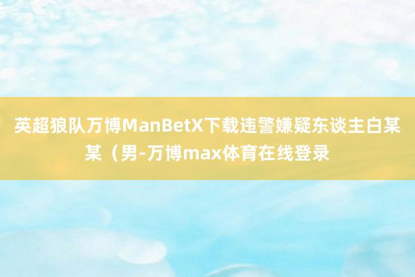 英超狼队万博ManBetX下载违警嫌疑东谈主白某某（男-万博max体育在线登录