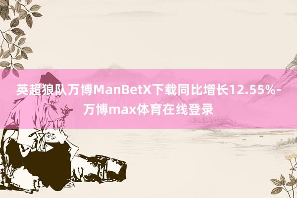 英超狼队万博ManBetX下载同比增长12.55%-万博max体育在线登录