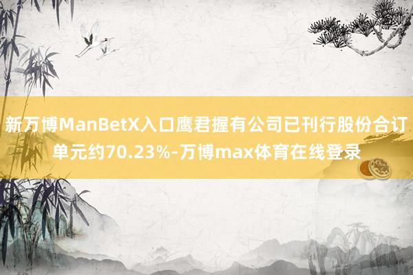 新万博ManBetX入口鹰君握有公司已刊行股份合订单元约70.23%-万博max体育在线登录