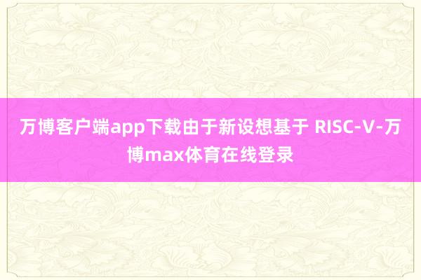 万博客户端app下载由于新设想基于 RISC-V-万博max体育在线登录