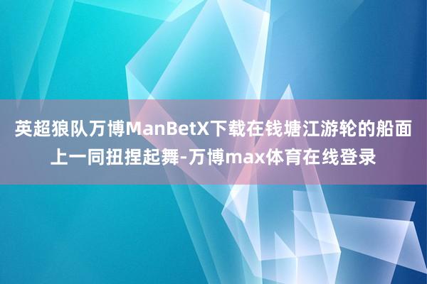 英超狼队万博ManBetX下载在钱塘江游轮的船面上一同扭捏起舞-万博max体育在线登录