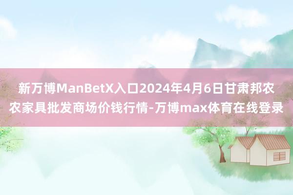 新万博ManBetX入口2024年4月6日甘肃邦农农家具批发商场价钱行情-万博max体育在线登录