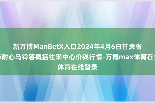 新万博ManBetX入口2024年4月6日甘肃省定西市耐心马铃薯概括往来中心价钱行情-万博max体育在线登录