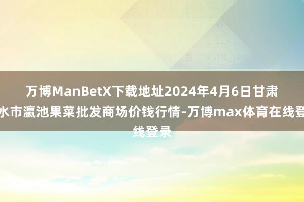 万博ManBetX下载地址2024年4月6日甘肃天水市瀛池果菜批发商场价钱行情-万博max体育在线登录