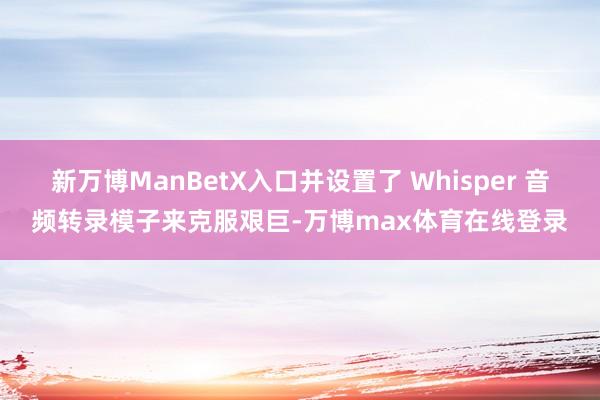 新万博ManBetX入口并设置了 Whisper 音频转录模子来克服艰巨-万博max体育在线登录