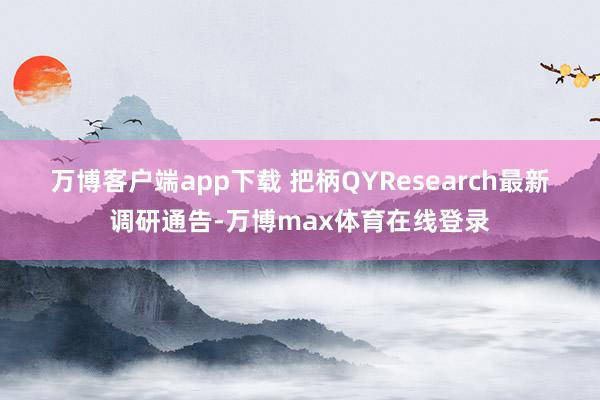 万博客户端app下载 　　把柄QYResearch最新调研通告-万博max体育在线登录