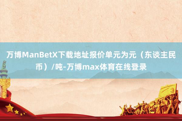 万博ManBetX下载地址报价单元为元（东谈主民币）/吨-万博max体育在线登录