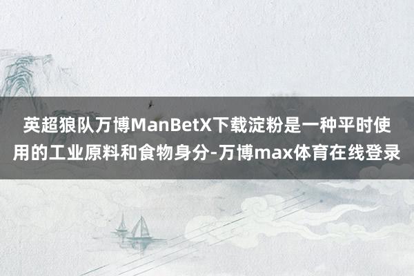 英超狼队万博ManBetX下载淀粉是一种平时使用的工业原料和食物身分-万博max体育在线登录