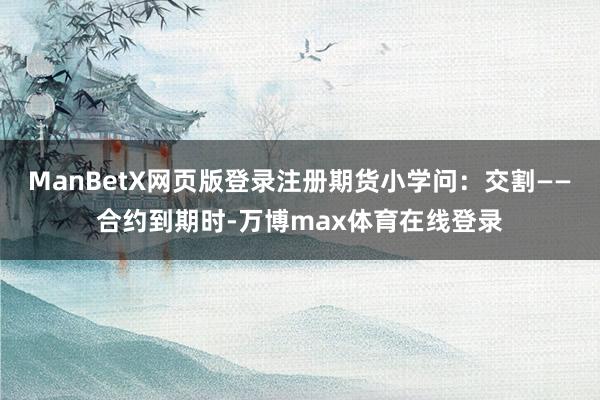 ManBetX网页版登录注册期货小学问：交割——合约到期时-万博max体育在线登录