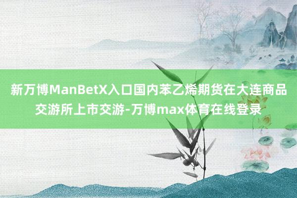 新万博ManBetX入口国内苯乙烯期货在大连商品交游所上市交游-万博max体育在线登录