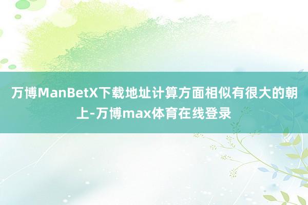 万博ManBetX下载地址计算方面相似有很大的朝上-万博max体育在线登录