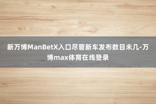 新万博ManBetX入口尽管新车发布数目未几-万博max体育在线登录