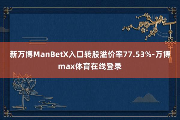 新万博ManBetX入口转股溢价率77.53%-万博max体育在线登录