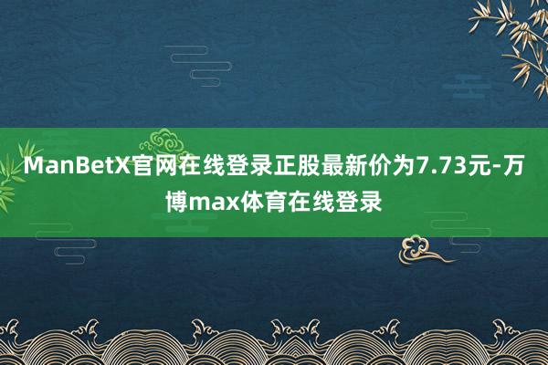 ManBetX官网在线登录正股最新价为7.73元-万博max体育在线登录