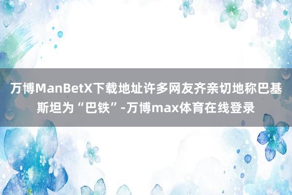 万博ManBetX下载地址许多网友齐亲切地称巴基斯坦为“巴铁”-万博max体育在线登录