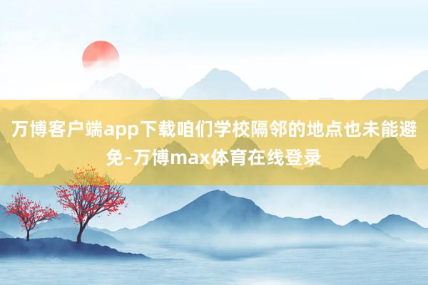 万博客户端app下载咱们学校隔邻的地点也未能避免-万博max体育在线登录