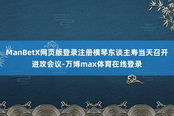 ManBetX网页版登录注册横琴东谈主寿当天召开进攻会议-万博max体育在线登录