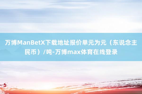 万博ManBetX下载地址报价单元为元（东说念主民币）/吨-万博max体育在线登录