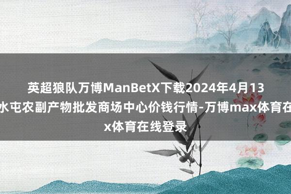 英超狼队万博ManBetX下载2024年4月13日北京水屯农副产物批发商场中心价钱行情-万博max体育在线登录