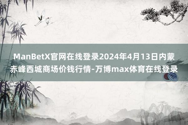 ManBetX官网在线登录2024年4月13日内蒙赤峰西城商场价钱行情-万博max体育在线登录