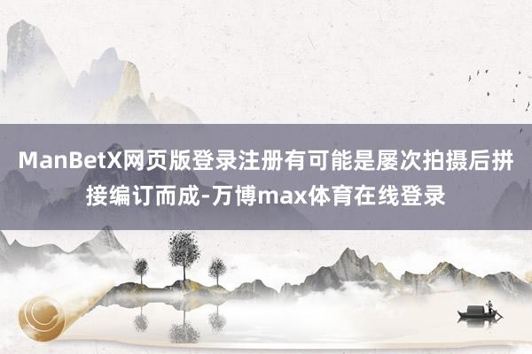 ManBetX网页版登录注册有可能是屡次拍摄后拼接编订而成-万博max体育在线登录