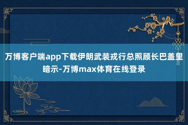 万博客户端app下载伊朗武装戎行总照顾长巴盖里暗示-万博max体育在线登录