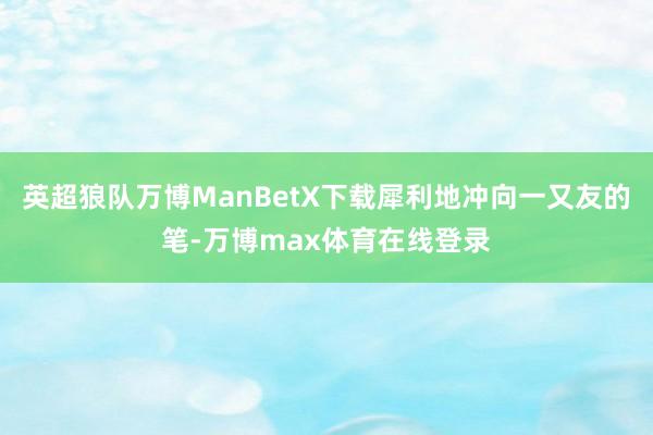 英超狼队万博ManBetX下载犀利地冲向一又友的笔-万博max体育在线登录