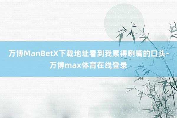 万博ManBetX下载地址看到我累得咧嘴的口头-万博max体育在线登录