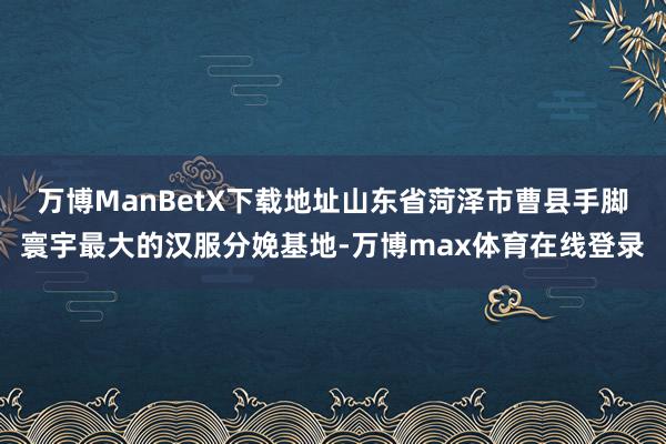 万博ManBetX下载地址山东省菏泽市曹县手脚寰宇最大的汉服分娩基地-万博max体育在线登录