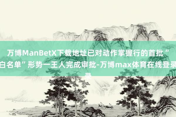 万博ManBetX下载地址已对动作掌握行的首批“白名单”形势一王人完成审批-万博max体育在线登录