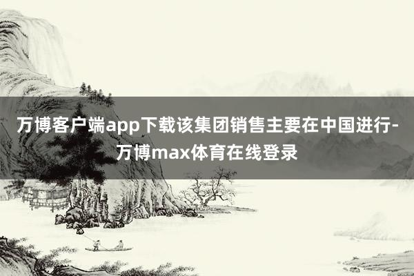 万博客户端app下载该集团销售主要在中国进行-万博max体育在线登录