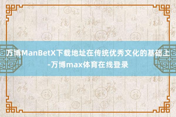 万博ManBetX下载地址在传统优秀文化的基础上-万博max体育在线登录