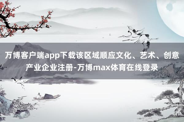 万博客户端app下载该区域顺应文化、艺术、创意产业企业注册-万博max体育在线登录