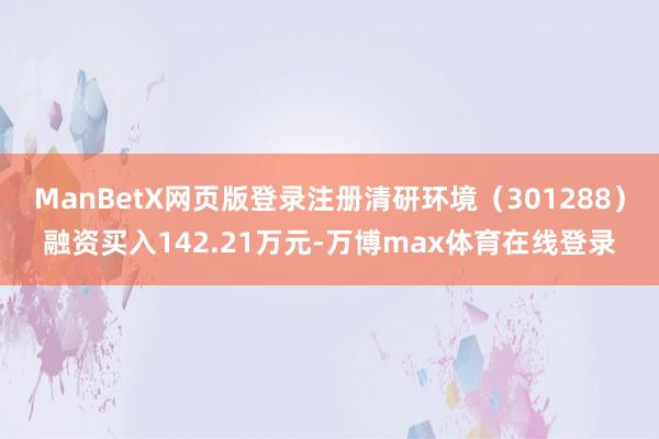 ManBetX网页版登录注册清研环境（301288）融资买入142.21万元-万博max体育在线登录