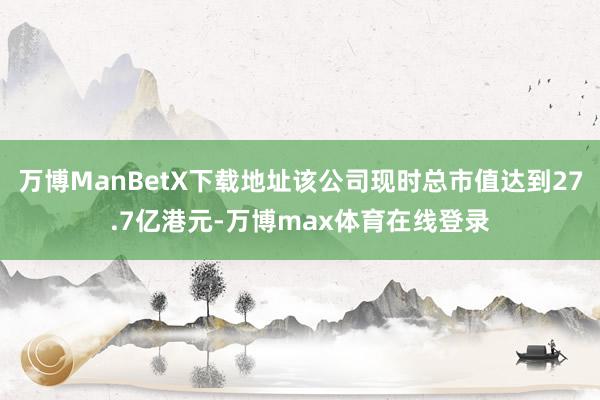 万博ManBetX下载地址该公司现时总市值达到27.7亿港元-万博max体育在线登录