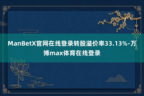 ManBetX官网在线登录转股溢价率33.13%-万博max体育在线登录