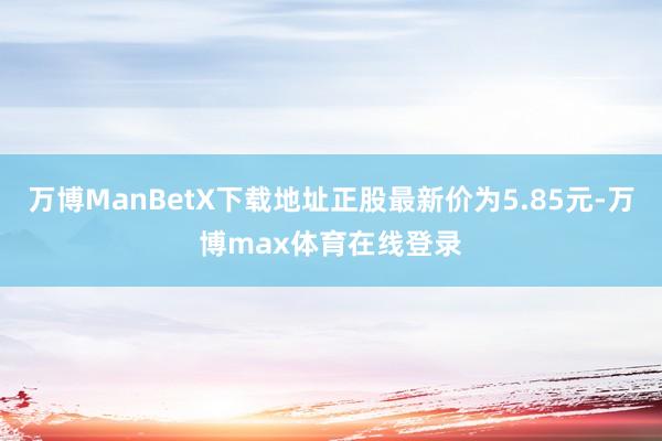 万博ManBetX下载地址正股最新价为5.85元-万博max体育在线登录